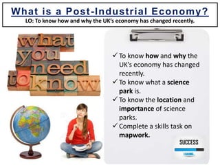  To know how and why the
UK’s economy has changed
recently.
 To know what a science
park is.
 To know the location and
importance of science
parks.
 Complete a skills task on
mapwork.
What is a Post-Industrial Economy?
LO: To know how and why the UK’s economy has changed recently.
 