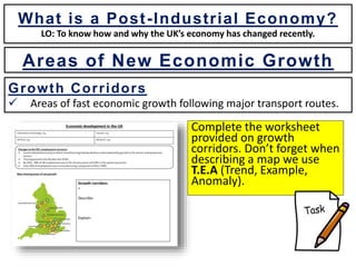 What is a Post-Industrial Economy?
LO: To know how and why the UK’s economy has changed recently.
Growth Corridors
 Areas of fast economic growth following major transport routes.
Complete the worksheet
provided on growth
corridors. Don’t forget when
describing a map we use
T.E.A (Trend, Example,
Anomaly).
Areas of New Economic Growth
 