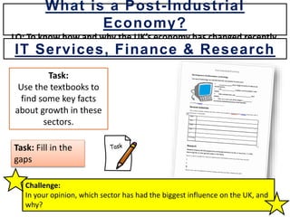 Task:
Use the textbooks to
find some key facts
about growth in these
sectors.
Task: Fill in the
gaps
Challenge:
In your opinion, which sector has had the biggest influence on the UK, and
why?
What is a Post-Industrial
Economy?
LO: To know how and why the UK’s economy has changed recently.
IT Services, Finance & Research
 
