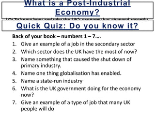 Back of your book – numbers 1 – 7….
1. Give an example of a job in the secondary sector
2. Which sector does the UK have the most of now?
3. Name something that caused the shut down of
primary industry.
4. Name one thing globalisation has enabled.
5. Name a state-run industry
6. What is the UK government doing for the economy
now?
7. Give an example of a type of job that many UK
people will do
What is a Post-Industrial
Economy?
LO: To know how and why the UK’s economy has changed recently.
Quick Quiz: Do you know it?
 