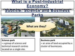 What are they?
Science park
= a group of science and
technical research centres
located on a single site.
Business park
= an area of land occupied by a
cluster of businesses.
What is a Post-Industrial
Economy?
LO: To know how and why the UK’s economy has changed recently.
Subtitle: Science and Business
Parks
 