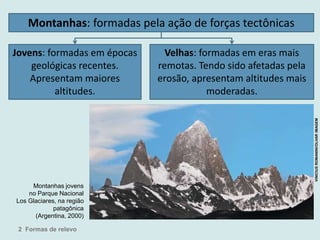 Montanhas: formadas pela ação de forças tectônicas
Jovens: formadas em épocas
geológicas recentes.
Apresentam maiores
altitudes.
Velhas: formadas em eras mais
remotas. Tendo sido afetadas pela
erosão, apresentam altitudes mais
moderadas.
Montanhas jovens
no Parque Nacional
Los Glaciares, na região
patagônica
(Argentina, 2000)
2 Formas de relevo
VINICIUSROMANINI/OLHARIMAGEM
 