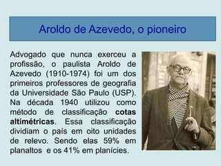 Aroldo de Azevedo, o pioneiro
Advogado que nunca exerceu a
profissão, o paulista Aroldo de
Azevedo (1910-1974) foi um dos
primeiros professores de geografia
da Universidade São Paulo (USP).
Na década 1940 utilizou como
método de classificação cotas
altimétricas. Essa classificação
dividiam o país em oito unidades
de relevo. Sendo elas 59% em
planaltos e os 41% em planícies.
 