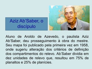 Aziz Ab’Saber, o
discípulo
Aluno de Aroldo de Azevedo, o paulista Aziz
Ab’Saber, deu prosseguimento à obra do mestre.
Seu mapa foi publicado pela primeira vez em 1958,
onde sugeriu alteração dos critérios de definição
dos compartimentos do relevo. Ab’Saber dividia em
dez unidades de relevo que, resultou em 75% de
planaltos e 25% de planícies.
 