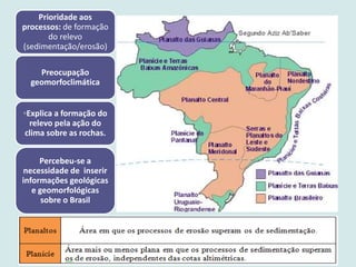 Prioridade aos
processos: de formação
do relevo
(sedimentação/erosão)
Preocupação
geomorfoclimática
◦Explica a formação do
relevo pela ação do
clima sobre as rochas.
Percebeu-se a
necessidade de inserir
informações geológicas
e geomorfológicas
sobre o Brasil
 