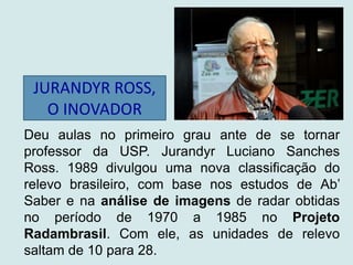 JURANDYR ROSS,
O INOVADOR
Deu aulas no primeiro grau ante de se tornar
professor da USP. Jurandyr Luciano Sanches
Ross. 1989 divulgou uma nova classificação do
relevo brasileiro, com base nos estudos de Ab’
Saber e na análise de imagens de radar obtidas
no período de 1970 a 1985 no Projeto
Radambrasil. Com ele, as unidades de relevo
saltam de 10 para 28.
 