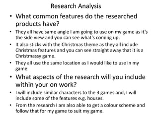 Research Analysis
• What common features do the researched
products have?
• They all have same angle I am going to use on my game as it’s
the side view and you can see what's coming up.
• It also sticks with the Christmas theme as they all include
Christmas features and you can see straight away that it is a
Christmassy game.
• They all use the same location as I would like to use in my
game
• What aspects of the research will you include
within your on work?
• I will include similar characters to the 3 games and, I will
include some of the features e.g. houses.
• From the research I am also able to get a colour scheme and
follow that for my game to suit my game.
 