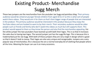 Existing Product- Merchandise
Sugg Merch
These two jumpers are the merchandise from the youtuber Joe Sugg and pointless blog. Their primary
audience would be aimed at younger female children from aged 10 to 17 as this is what sort of people
watch there videos. They would aim it for them as that’s their bigger range of people that are interested
in the product. The primary audience would be interested in this product because they enjoy the
YouTube videos and are hooked to want to by their merch. Their secondary audience would be older
people such as friends and family who don’t watch the videos as much but still supports them. This
product would appeal to them as they know the person and also find the merchandise appealing. For
the white jumper the two youtubers have teamed up with both their logos. This is so that it increases
the sales due to having two logos. The second jumper just has the sugg life logo. This is because this is
trademarked just for Joe Sugg. With both of these jumpers they are very single in design which is good
so that it doesn’t look to messy. Their logos are also very unique and recognisable. Jumpers are a very
popular way of merchandise, this is because the are a normal everyday bit of clothing that people where
all the time. Meaning the buyer can use it on many occasions.
 