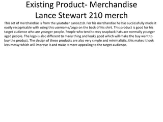 Existing Product- Merchandise
Lance Stewart 210 merch
This set of merchandise is from the youtuber Lance210. For his merchandise he has successfully made it
easily recognisable with using this username/Logo on the back of his shirt. This product is good for his
target audience who are younger people. People who tend to way snapback hats are normally younger
aged people. The logo is also different to many thing and looks good which will make the buy want to
buy the product. The design of these products are also very simple and minimalistic, this makes it look
less messy which will improve it and make it more appealing to the target audience.
 