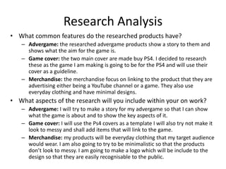 Research Analysis
• What common features do the researched products have?
– Advergame: the researched advergame products show a story to them and
shows what the aim for the game is.
– Game cover: the two main cover are made buy PS4. I decided to research
these as the game I am making is going to be for the PS4 and will use their
cover as a guideline.
– Merchandise: the merchandise focus on linking to the product that they are
advertising either being a YouTube channel or a game. They also use
everyday clothing and have minimal designs.
• What aspects of the research will you include within your on work?
– Advergame: I will try to make a story for my advergame so that I can show
what the game is about and to show the key aspects of it.
– Game cover: I will use the Ps4 covers as a template I will also try not make it
look to messy and shall add items that will link to the game.
– Merchandise: my products will be everyday clothing that my target audience
would wear. I am also going to try to be minimalistic so that the products
don’t look to messy. I am going to make a logo which will be include to the
design so that they are easily recognisable to the public.
 