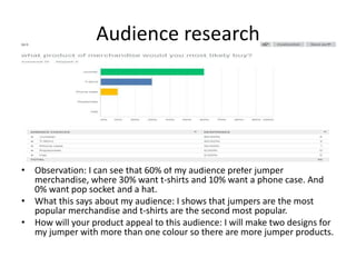 Audience research
• Observation: I can see that 60% of my audience prefer jumper
merchandise, where 30% want t-shirts and 10% want a phone case. And
0% want pop socket and a hat.
• What this says about my audience: I shows that jumpers are the most
popular merchandise and t-shirts are the second most popular.
• How will your product appeal to this audience: I will make two designs for
my jumper with more than one colour so there are more jumper products.
 