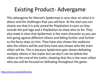 Existing Product- Advergame
https://youtu.be/q4GdJVvdxss
This advergame for Marvel’s Spiderman is very clear on what it is
about and the challenges that you will face. At the start you can
clearly see that it is only aimed for PlayStation 4 users as they
include the ps4 logo and a PlayStation to show who its for. They
also make it clear that Spiderman is the main character as you see
him going against different villains and falling further and further
as the focus stays on him. They have also shown the audience
who the villains will be and they have also shown who the main
villain will be. This is because Spiderman gets shown defeating
multiply villains in the trailer but we don’t see he defeat the
villain at the end of the trailer, showing that this is the main villain
who you will be focused on defeating throughout the game.
 