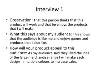Interview 1
• Observation: That this person thinks that this
product will work and that he enjoys the products
that I will make
• What this says about my audience: This shows
that the audience is like me and enjoys games and
products that I also like.
• How will your product appeal to this
audience: As my audience said they liked the idea
of the large merchandise range I will make each
design in multiple colours to increase sales.
 