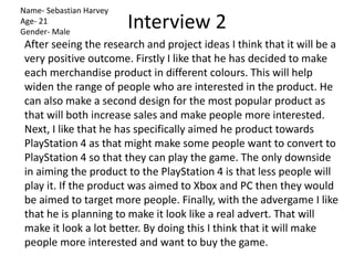 Interview 2
Name- Sebastian Harvey
Age- 21
Gender- Male
After seeing the research and project ideas I think that it will be a
very positive outcome. Firstly I like that he has decided to make
each merchandise product in different colours. This will help
widen the range of people who are interested in the product. He
can also make a second design for the most popular product as
that will both increase sales and make people more interested.
Next, I like that he has specifically aimed he product towards
PlayStation 4 as that might make some people want to convert to
PlayStation 4 so that they can play the game. The only downside
in aiming the product to the PlayStation 4 is that less people will
play it. If the product was aimed to Xbox and PC then they would
be aimed to target more people. Finally, with the advergame I like
that he is planning to make it look like a real advert. That will
make it look a lot better. By doing this I think that it will make
people more interested and want to buy the game.
 