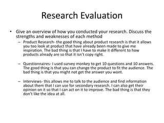 Research Evaluation
• Give an overview of how you conducted your research. Discuss the
strengths and weaknesses of each method
– Product Research- the good thing about product research is that it allows
you too look at product that have already been made to give me
inspiration. The bad thing is that I have to make it different to how
products already are so that it isn’t copy right.
– Questionnaires- I used survey monkey to get 10 questions and 10 answers.
The good thing is that you can change the product to fit the audience. The
bad thing is that you might not get the answer you wont.
– Interviews- this allows me to talk to the audience and find information
about them that I can use for secondary research. I can also get their
opinion on it so that I can act on it to improve. The bad thing is that they
don’t like the idea at all.
 