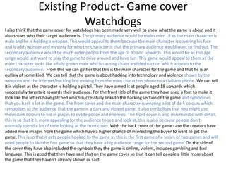 Existing Product- Game cover
Watchdogs
I also think that the game cover for watchdogs has been made very well to show what the game is about and it
also shows who their target audience is. The primary audience would be males over 18 as the main character is
male and he is holding a weapon. This would appeal to them because the main character is covering his face
and it adds wonder and mystery for who the character is that the primary audience would want to find out. The
secondary audience would be much older people from the age of 30 and upwards. This would be as this age
range would just want to play the game to drive around and have fun. This game would appeal to them as the
main character looks like a fully grown male who is causing chaos and destruction which appeals to the
secondary audience. From this we can gather that this is the main character for the game and that he is an
outlaw of some kind. We can tell that the game is about hacking into technology and violence shown by the
weapons and the internet/hacking line moving from the main characters phone to a civilians phone. We can tell
it is violent as the character is holding a pistol. They have aimed it at people aged 18 upwards which
successfully targets it towards their audience. For the front title of the game they have used a font to make it
look like the letters have glitched which successfully links to the hacking section of the game and symbolises
that you hack a lot in the game. The front cover and the main character is wearing a lot of dark colours which
symbolises to the audience that the game is a dark and violent game, it also symbolises that you might use
these dark colours to hid in places to evade police and enemies. The front cover is also minimalistic with detail,
this is so that it is more appealing for the audience to see and look at, this is also because people don’t
normally spend a lot of time looking at the front cover. With the back cover of the game case the creators have
added more images from the game which have a higher chance of interesting the buyer to want to get the
game. This is so that it gets people hooked to the game as this is the first game of a series of two games and will
need people to like the first game so that they have a big audience range for the second game. On the side of
the cover they have also included the symbols they the game is online, violent, includes gambling and bad
language. This is good that they have said that on the game cover so that it can tell people a little more about
the game that they haven’t already shown or said.
 