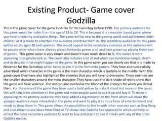 Existing Product- Game cover
Godzilla
This is the game cover for the game Godzilla for the Gameboy before 1990. The primary audience for
this game would be males from the age of 13 to 18. This is because it is a monster based game where
you have to destroy and battle things. The game will be new to the gaming world and will interest older
children as it is made to entertain the audience and draw them in. The secondary audience for this game
will be adults aged 30 and upwards. This would appeal to the secondary audience as this audience will
be people older whom have already played Nintendo games a lot and have grown up playing these sort
of games. This game cover is very simple and doesn’t have much detail to it, this makes it more
appealing to originally look at. The cover also includes a lot of red which can symbolise danger, death
and destruction that might happen in the game. In this game cover you can clearly see that it is made by
Nintendo for the Gameboy which helps to aim it to the Nintendo gamers. They have also successfully
advertised which character in the game is the main character which is Godzilla in the middle. With this
game cover they have also highlighted the enemies that you will have to overcome. These enemies are
the smaller characters around the main character. They have used the dark shade of red to show that
the game will have violence. The red can also symbolise the blood of the enemy's for when you defeat
them. For the name of the game they have used a bold yellow to make it stand out more on the cover,
this will help draw attention to the game and make people want to pick it up and buy it. To make it
appealing to the primary audience they have added a big monster on the front which will make the
younger audience more interested in the game and want to play it as it is a form of entertainment and
needs to draw them in. This game allows the possibilities to link in with other monster such as King Kong
and also allows to use ideas from Films or TV shows that Godzilla has appeared in which can help to
attract the older secondary audience to want to buy and play it to see if it links with any of the other
Godzilla medias.
 