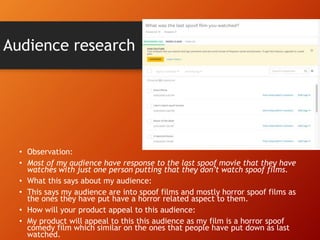 Audience research
• Observation:
• Most of my audience have response to the last spoof movie that they have
watches with just one person putting that they don’t watch spoof films.
• What this says about my audience:
• This says my audience are into spoof films and mostly horror spoof films as
the ones they have put have a horror related aspect to them.
• How will your product appeal to this audience:
• My product will appeal to this this audience as my film is a horror spoof
comedy film which similar on the ones that people have put down as last
watched.
 