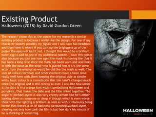 Existing Product
Halloween (2018) by David Gordon Green
The reason I chose this as the poster for my research a similar
existing product is because I really like the design. For one of my
character posters possibly my jigsaw one I will have full headshot
and then have it where if you turn up the brightness up of the
poster the eyes will be lit red. i thought this would be a brilliant
eater egg to add to one of my additional posters. I love this poster
also because you can see how aged the mask is showing the that it
has been a long time since the mask has been worn and also links
in with the actor as the actor who is played him is a is the same
actor from the original so would be old like the mask as well. The
uses of colours for fonts and other elements have a been done
really well here with them keeping the original title as simple
white basic colour is a connotation that the hasn’t changed much
since the original and is still creepy as ever. I also like how under
it the date is in a orange font with it symbolising Halloween and
pumpkins, that makes the date and the title linked together. The
angle of Michael Myers is also very creepy almost like he’s either
looking down on someone or deep in though which is even worse. I
think with the lighting is brilliant as well as with it obviously being
horror film there's a lot of darkness surrounding Michael Myers
showing not only how dark the film is but how dark his mind is if
he is thinking of something.
 