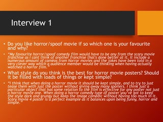 Interview 1
• Do you like horror/spoof movie if so which one is your favourite
and why?
• “My favourite horror/spoof comedy film would have to be any from the scary movie
franchise as I cant think of another franchise that's done better at it. It include a
numerous amount of cameos from horror movies and the jokes have been told in a
very clever way which a audience member would be thinking when having actually
watched a horror film.”
• What style do you think is the best for horror movie posters? Should
it be filled with loads of things or kept simple?
• “I think that when doing a horror movie it should be kept simple, and to try to just
tease them with just the poster without giving away many spoilers. I think just a
particular object that has some relation to the film is effective for any poster not just
a horror movie one. When doing a horror comedy type of poster you’ve got to keep
the style dark and grungy but keep the image comedic without having too much in it.
Scary movie 4 poster is a perfect example as it balances upon being funny, horror and
simple.”
 