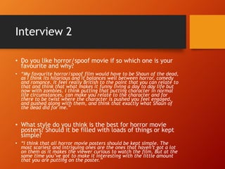 Interview 2
• Do you like horror/spoof movie if so which one is your
favourite and why?
• “My favourite horror/spoof film would have to be Shaun of the dead,
as I think its hilarious and it balances well between horror, comedy
and romance. It feel really British to the point that you can relate to
that and think that what makes it funny living a day to day life but
now with zombies. I think putting that putting character in normal
life circumstances, can make you relate to the character and for
there to be twist where the character is pushed you feel engaged,
and pushed along with them, and think that exactly what Shaun of
the dead did for me.”
• What style do you think is the best for horror movie
posters? Should it be filled with loads of things or kept
simple?
• “I think that all horror movie posters should be kept simple. The
most scariest and intriguing ones are the ones that haven’t got a lot
on them as it makes the viewer curious to watch the film. But at the
same time you’ve got to make it interesting with the little amount
that you are putting on the poster.”
 