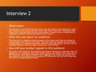 Interview 2
• Observation:
• This person Is into British humour where they can relate to the characters when
the characters are acting out there every day lives in the film. This person also
claims that when making a horror movie poster is needs to be as creepy and as
engaging as possible without putting to much into it.
• What this says about my audience:
• This says that my audience need someone in the movie that they can relate to
and be able to see that in the trailer. They also need the posters to have either
a single object or something like that where its just kept simple, but has a lot of
meaning behind it and has a deep connection with the film.
• How will your product appeal to this audience:
• My product will appeal to this audience because I'm basing the character that I'm
playing as me. So anyone who's into media studies can relate to this character as
this character talks about deadlines and vlogging in the trailer. My product will
also appeal to my audience as the posters I'm making for the film are simple but
have a lot of meaning behind them.
 