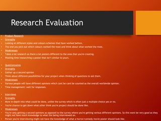 Research Evaluation
• Product Research
• Strengths
• Looking at different styles and colours schemes that have worked before.
• The end you pick out which colours worked the most and think about what worked the most.
• Weaknesses
• Takes a lot research as there a lot posters different to the ones that you're creating.
• Wasting time researching a poster that isn’t similar to yours.
• Questionnaires
• Strengths
• Gather up a second opinion
• Think about different possibilities for your project when thinking of questions to ask them.
• Weaknesses
• Various people will have different opinions which cant be cant be counted as the overall worldwide opinion.
• Time management: wait for responses.
• Interviews
• Strengths
• More in-depth into what could be done, unlike the survey which is often just a multiple choice yes or no.
• You're chance to get down what other think you're project should be done like.
• Weaknesses
• You're only getting a second opinions as opposed to the survey where you're getting various different opinions. So this wont be very good as they
might not have much knowledge to what the being interviewed on.
• Person you're interviewing might not have the knowledge of what a horror/comedy movie poster should look like.
 