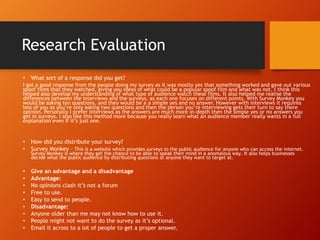 Research Evaluation
• What sort of a response did you get?
I got a good response from the people doing my survey as it was mostly yes that something worked and gave out various
spoof films that they watched, giving you ideas of what could be a popular spoof film and what was not. I think this
helped also develop my understanding of what type of audience watch these films. It also helped me realise the
differences between the interviews and the surveys, as each one focuses on different points. With Survey Monkey you
would be asking ten questions, and they would be a a simple yes and no answer. However with interviews it requires
less of you as you’re only asking two questions and then the person you’re interviewing gets their turn to say there
opinion. Personally I prefer interviews as the answers are much more in-depth then the simple yes or no answers you
get in surveys. I also like this method more because you really learn what an audience member really wants in a full
explanation even If it’s just one.
• How did you distribute your survey?
• Survey Monkey – This is a website which provides surveys to the public audience for anyone who can access the internet.
Survey Monkey is where they get the chance to be able to speak their mind in a anomalous way. It also helps businesses
decide what the public audience by distributing questions at anyone they want to target at.
• Give an advantage and a disadvantage
• Advantage:
• No opinions clash it’s not a forum
• Free to use.
• Easy to send to people.
• Disadvantage:
• Anyone older than me may not know how to use it.
• People might not want to do the survey as it’s optional.
• Email it across to a lot of people to get a proper answer.
 