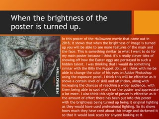 When the brightness of the
poster is turned up.
In this poster of the Halloween movie that came out in
2018, it shows that when the brightness of image is turned
up you will be able to see more features of the mask and
the face. This is something similar to what I want to do for
my main poster because I think it’s a really clever idea of
showing off how the Easter eggs are portrayed in such a
hidden talent. I was thinking that I would do something
similar with the Billy the Puppet doll, as I think with me be
able to change the color of his eyes on Adobe Photoshop
using the exposure panel. I think this will be effective as it
shows a certain level of skill and attention, along with
increasing the chances of reaching a wider audience, with
them being able to spot what’s on the poster and appreciate
a lot more. I also think this style of poster is effective as it
the amount of effort there has been put into this poster
with the brightness being turned up being it original lighting
as they would have used professional lighting. So its shows
hows much they have cred about this image and darkened it
so that it would look scary for anyone looking at it.
 