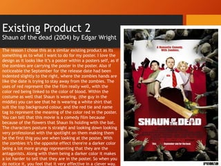 Existing Product 2
Shaun of the dead (2004) by Edgar Wright
The reason I chose this as a similar existing product as its
something as to what I want to do for my poster. I love the
design as it looks like it’s a poster within a posters self, as if
the zombies are carrying the poster in the poster. Also if
noticeable the September for the release date had been
indented slightly to the right, where the zombies hands are
like the date is trying to stay away from the zombies. The
uses of red represent the the film really well, with the
color red being linked to the color of blood. Within the
costume as well that Shaun is wearing, (the guy in the
middle) you can see that he is wearing a white shirt that
suit the top background colour, and the red tie and name
tag to represent the meaning of the color red in the poster.
You can tell that this movie is a comedy film because
because of the flowers that Shaun Iis holding with the bat.
The characters posture is straight and looking down looking
very professional with the spotlight on them making them
be the first thig you see when looking at the poster. With
the zombies it’s the opposite effect there're a darker color
being a lot more grungy representing that they are the
antagonists. Along with them being a darker color it makes
a lot harder to tell that they are in the poster. So when you
do notice it, you feel that it very effective in a clever way.
 