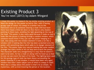 Existing Product 3
You’re next (2013) by Adam Wingard
I chose this poster to research for my similar existing product as I
liked the design for the poster as horror film, with it having
grungy type of colour. Its creepy in a similar way to the
Halloween one as its someone wearing a mask with but have
there have head a little bit down so that there's only shadow
pointing in there eyes, avoiding the light gleaming on the top of
the head. This poster is also really good because it looks so real it
looks like the person is looking through a random window, which
someone would think if they just saw the poster hanging on a
wall. Also along with the window element it looks a lot like a
window with it looking like the title has been scratched onto the
poster with something sharp which adds to its danger element of
the film. This poster looks very natural looking like some random
stranger has took a knife or his car keys and scratch the poster.
The character looks very antagonising in a way that he doesn't’t
want to be seen, he has a mask on along with his hood up so that
no one can see event the back of his head. The lighting been used
for this grungy type of style has been shown surrounding the
poster meaning if it was window, it would have been very aged
window that hasn’t been takjen care of which is creepy in itself.
What also a creepy about this poster is that’s its so simple, its
mysterious, with us knot knowing the person or the location.
 