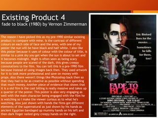Existing Product 4
fade to black (1980) by Vernon Zimmerman
The reason I have picked this as my pre-1990 similar existing
product to compare with mine. Is the contrast of different
colours on each side of face and the area, with one of my
poster the nun will be have black and half white. I also like
this poster because it uses of colour with the colour of title, is
similar to a pink sky you get when the sun is about to set and
it becomes midnight. Night is often seen as being scary
because people are scared of the dark, this gives creepy
connotations to the film. You can tell this is a pre-1990 film
because instead of using images back then. They used artwork
for it to look more professional and save on money with
props. Also there weren't things like Photoshop back then so
that they had to be as creative as possible without spending
that much money. Another piece of evidence that shows that
it is a old film is the cast billing is really massive and takes up
a quarter of the poster. This poster is also very engaging as
well with the main character being engaged with the film he
is watching so I make the viewer curious as to what he's
watching. Also just shown with hands the films got different
elements of the supernatural as just shown by his hands as
ancient Egyptian bandaged up mummy hands on his left and
then dark finger nailed grey creepy hands on the right.
 
