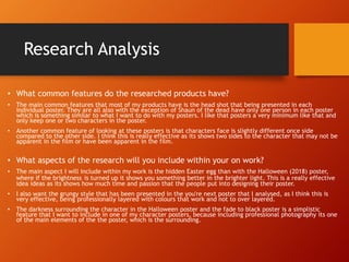 Research Analysis
• What common features do the researched products have?
• The main common features that most of my products have is the head shot that being presented in each
individual poster. They are all also with the exception of Shaun of the dead have only one person in each poster
which is something similar to what I want to do with my posters. I like that posters a very minimum like that and
only keep one or two characters in the poster.
• Another common feature of looking at these posters is that characters face is slightly different once side
compared to the other side. I think this is really effective as its shows two sides to the character that may not be
apparent in the film or have been apparent in the film.
• What aspects of the research will you include within your on work?
• The main aspect I will include within my work is the hidden Easter egg than with the Halloween (2018) poster,
where if the brightness is turned up it shows you something better in the brighter light. This is a really effective
idea ideas as its shows how much time and passion that the people put into designing their poster.
• I also want the grungy style that has been presented in the you're next poster that I analysed, as I think this is
very effective, being professionally layered with colours that work and not to over layered.
• The darkness surrounding the character in the Halloween poster and the fade to black poster is a simplistic
feature that I want to include in one of my character posters, because including professional photography its one
of the main elements of the the poster, which is the surrounding.
 