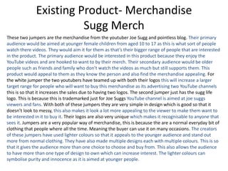 Existing Product- Merchandise
Sugg Merch
These two jumpers are the merchandise from the youtuber Joe Sugg and pointless blog. Their primary
audience would be aimed at younger female children from aged 10 to 17 as this is what sort of people
watch there videos. They would aim it for them as that’s their bigger range of people that are interested
in the product. The primary audience would be interested in this product because they enjoy the
YouTube videos and are hooked to want to by their merch. Their secondary audience would be older
people such as friends and family who don’t watch the videos as much but still supports them. This
product would appeal to them as they know the person and also find the merchandise appealing. For
the white jumper the two youtubers have teamed up with both their logos this will increase a larger
target range for people who will want to buy this merchandise as its advertising two YouTube channels
this is so that it increases the sales due to having two logos. The second jumper just has the sugg life
logo. This is because this is trademarked just for Joe Suggs YouTube channel is aimed at joe suggs
viewers and fans. With both of these jumpers they are very simple in design which is good so that it
doesn’t look to messy, this also makes it look a lot more appealing to the viewer to make them want to
be interested in it to buy it. Their logos are also very unique which makes it recognisable to anyone that
sees it. Jumpers are a very popular way of merchandise, this is because the are a normal everyday bit of
clothing that people where all the time. Meaning the buyer can use it on many occasions. The creators
of these jumpers have used lighter colours so that it appeals to the younger audience and stand out
more from normal clothing. They have also made multiple designs each with multiple colours. This is so
that it gives the audience more than one choice to choose and buy from. This also allows the audience
to have more than one type of design to own which can increase interest. The lighter colours can
symbolise purity and innocence as it is aimed at younger people.
 