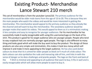 Existing Product- Merchandise
Lance Stewart 210 merch
This set of merchandise is from the youtuber Lance210. The primary audience for the
merchandise would be older male teens from the age of 13 to 20. This is because they are
the main people who watch the videos and would be more interested in getting the
merchandise. This merchandise would appeal to the primary audience as they already like
the channel and will want to buy the merchandise. The secondary audience would be
younger males that watch his videos. This would appeal to them as it is minimalistic making
it less complex and easy to recognise for younger audiences. For his merchandise he has
successfully made it easily recognisable with using this username/Logo on the back of his
shirt. This product is good for his target audience who are younger people. People who tend
to way snapback hats are normally younger aged people. The logo is also different to many
thing and looks good which will make the buy want to buy the product. The design of these
products are also very simple and minimalistic, this makes it look less messy which will
improve it and make it more appealing to the target audience. He has also used darker
colours to show that its is aimed for older people as black isn’t much of a kids colour. The
dark colours can also symbolise the rude and menacing side of him, and links in with the
sense of danger as he does challenges and pranks people. The logo on the front and back of
the T-Shirt is minimal and appealing to all audience that want to buy. It fits in well and is
easily recognisable which will allow more people to want to buy it.
 