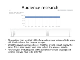 Audience research
• Observation: I can see that 100% of my audience are between 16-24 years
old. Which tells me that they are younger.
• What this says about my audience: That they are old enough to play the
game. This is good cause I wont need to limit it to younger people.
• How will your product appeal to this audience: I will use language and
violence that you have to be older for.
 