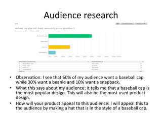 Audience research
• Observation: I see that 60% of my audience want a baseball cap
while 30% want a beanie and 10% want a snapback.
• What this says about my audience: it tells me that a baseball cap is
the most popular design. This will also be the most used product
design.
• How will your product appeal to this audience: I will appeal this to
the audience by making a hat that is in the style of a baseball cap.
 
