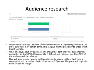 Audience research
• Observation: I can see that 50% of the audience want a 1st person game while the
other 50% want a 3rd person game. This can give me the possibility to chose which
I want to make.
• What this says about my audience: this shows that both their needs counteract
each other as it is 50/50. this can make it difficult as if I pic only one then 50% of
the audience will be unhappy.
• How will your product appeal to this audience: to appeal to them I will have a
setting that you can either play in 1st person or 3rd person. The game will originally
be in 3rd person though.
 