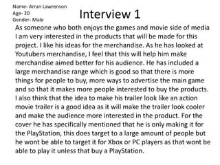 Interview 1
As someone who both enjoys the games and movie side of media
I am very interested in the products that will be made for this
project. I like his ideas for the merchandise. As he has looked at
Youtubers merchandise, I feel that this will help him make
merchandise aimed better for his audience. He has included a
large merchandise range which is good so that there is more
things for people to buy, more ways to advertise the main game
and so that it makes more people interested to buy the products.
I also think that the idea to make his trailer look like an action
movie trailer is a good idea as it will make the trailer look cooler
and make the audience more interested in the product. For the
cover he has specifically mentioned that he is only making it for
the PlayStation, this does target to a large amount of people but
he wont be able to target it for Xbox or PC players as that wont be
able to play it unless that buy a PlayStation.
Name- Arran Lawrenson
Age- 20
Gender- Male
 