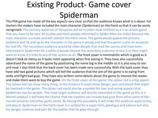 Existing Product- Game cover
Spiderman
This PS4 game has made all the key aspects very clear so that the audience knows what it is about. For
starters the makers have included the main character (Spiderman) on the front so that it can be easily
recognised. The primary audience of this game will be to older male children as it is an action game
that you have to be over 16 to play and most people interested in Spider-Man are males because the
main character is a male and will interest the them more. The game would appeal the primary
audience and 16 and up as the character in the game is young and that this game is also an escapism
for real life. The secondary audience would be older people that read the comics and have been
interested in Spiderman for a while.it would interest the secondary audience to buy it as they might
want to know if it links to any of the comics as all. The front cover is minimalistic which is good as it
doesn’t look to messy so it looks more appealing when first seeing it. They have also successfully
advertised the name of the game by positioning the name big in the middle so it is also easy to see
and read. I also think that the back cover has been made very successfully. With the back cover they
have add two good pictures which will tell the audience that the aim of the game is to swing from
webs and fight bad guys. They have also written some details about the game to interest the reader
and make them want to buy the game. On the front cover of this game, the colour red is a big aspect.
The colour red can show many thing, In the instance it could show danger, pain and blood that might
be involved in the game. The colour red could also be a symbol for love and caring aspects that
Spiderman has for people. The male target audience will also be interested in this game as this is a
Marvel product it will have the chance that the creators can include bad guys from other parts of the
marvel universe and other game series. By having this possibility it will make the audience want to buy
and play it. Spiderman on the front cover is a symbol for a super hero, good guy and saviour but also
for danger, violence and pain for the battles that he goes through.
 