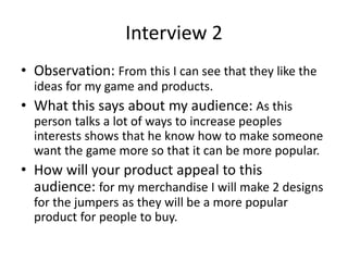 Interview 2
• Observation: From this I can see that they like the
ideas for my game and products.
• What this says about my audience: As this
person talks a lot of ways to increase peoples
interests shows that he know how to make someone
want the game more so that it can be more popular.
• How will your product appeal to this
audience: for my merchandise I will make 2 designs
for the jumpers as they will be a more popular
product for people to buy.
 