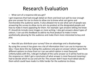 Research Evaluation
– What sort of a response did you get?
I got responses that had enough detail on them and level out well to near enough
give one answer for me to chose to allow me to know what sort game and
merchandise the audience wants. It also allowed me to see what sort of people was
answering the survey to allow me to aim my product at the designated people and
how to make it more appealing for them. For example I got answers letting me know
if I should do include more Images or more writing. I also got answers about types of
colours. I can use this feedback to add to my final product to make it more
aesthetically pleasing for the audience and make them more interested to buy and
play.
– How did you distribute your survey? Give an advantage and a disadvantage
By using the survey it has given me a lot of information that I can use to improve my
idea. I have done this by making the audience only give on answer where I gave them
different options to chose from so I can see which option is most favoured.
Unfortunately with this, I did get multiple of the same answer so it will be hard to use
the response as I didn’t get a conclusion of what answer is most favoured meaning I
had to decide which to use and aim for. The answer didn’t have much detail about
them which could have made it a little harder for the audience to chose,
 