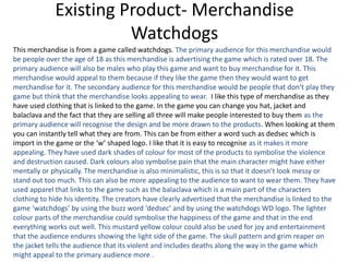 Existing Product- Merchandise
Watchdogs
This merchandise is from a game called watchdogs. The primary audience for this merchandise would
be people over the age of 18 as this merchandise is advertising the game which is rated over 18. The
primary audience will also be males who play this game and want to buy merchandise for it. This
merchandise would appeal to them because if they like the game then they would want to get
merchandise for it. The secondary audience for this merchandise would be people that don’t play they
game but think that the merchandise looks appealing to wear. I like this type of merchandise as they
have used clothing that is linked to the game. In the game you can change you hat, jacket and
balaclava and the fact that they are selling all three will make people interested to buy them as the
primary audience will recognise the design and be more drawn to the products. When looking at them
you can instantly tell what they are from. This can be from either a word such as dedsec which is
import in the game or the ‘w’ shaped logo. I like that it is easy to recognise as it makes it more
appealing. They have used dark shades of colour for most of the products to symbolise the violence
and destruction caused. Dark colours also symbolise pain that the main character might have either
mentally or physically. The merchandise is also minimalistic, this is so that it doesn’t look messy or
stand out too much. This can also be more appealing to the audience to want to wear them. They have
used apparel that links to the game such as the balaclava which is a main part of the characters
clothing to hide his identity. The creators have clearly advertised that the merchandise is linked to the
game ‘watchdogs’ by using the buzz word ‘dedsec’ and by using the watchdogs WD logo. The lighter
colour parts of the merchandise could symbolise the happiness of the game and that in the end
everything works out well. This mustard yellow colour could also be used for joy and entertainment
that the audience endures showing the light side of the game. The skull pattern and grim reaper on
the jacket tells the audience that its violent and includes deaths along the way in the game which
might appeal to the primary audience more .
 