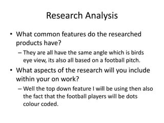 Research Analysis
• What common features do the researched
products have?
– They are all have the same angle which is birds
eye view, its also all based on a football pitch.
• What aspects of the research will you include
within your on work?
– Well the top down feature I will be using then also
the fact that the football players will be dots
colour coded.
 