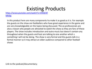 Existing Products
Link to the podcast/documentary;
https://www.youtube.com/watch?v=O9QC0F
Mkl0g
In this product here are many components ha make it as good as it is. For example
the guests on the show are footballers who have great experience in the game and
are very knowledgeable on the topics being discussed. The ex professionals are
also a reason why people are attracted to watch the show as they are fans of these
players. The show includes introduction and outro music but doesn’t contain any
throughout when the guests and host are talking to one another which s
something I will not be doing. The show is very formal and the guests talk in a
formal manner so it may attract an older audience compared to other football
shows
 