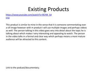 Existing Products
Link to the podcast/documentary;
https://www.youtube.com/watch?v=9CFM_Sd
srys
This product is similar to mine in the sense that it is someone commentating over
a sill image however with m product I will use multiple images and perhaps videos
as well. The person talking in this video goes very into detail about the topic he is
talking about which makes I very interesting and appealing to watch. The person
in the video talks in a formal and clear way which perhaps means a more mature
audience will be attracted to this content.
 