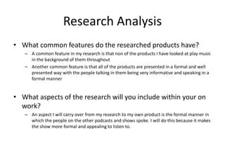 Research Analysis
• What common features do the researched products have?
– A common feature in my research is that non of the products I have looked at play music
in the background of them throughout
– Another common feature is that all of the products are presented in a formal and well
presented way with the people talking in them being very informative and speaking in a
formal manner
• What aspects of the research will you include within your on
work?
– An aspect I will carry over from my research to my own product is the formal manner in
which the people on the other podcasts and shows spoke. I will do this because it makes
the show more formal and appealing to listen to.
 