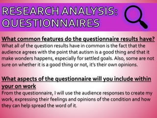 What common features do the questionnaire results have?
What all of the question results have in common is the fact that the
audience agrees with the point that autism is a good thing and that it
make wonders happens, especially for settled goals. Also, some are not
sure on whether it is a good thing or not, it’s their own opinions.
What aspects of the questionnaire will you include within
your on work
From the questionnaire, I will use the audience responses to create my
work, expressing their feelings and opinions of the condition and how
they can help spread the word of it.
 