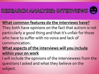 What common features do the interviews have?
They both have opinions on the fact that autism is not
particularly a good thing and that it’s unfair for those
who have to suffer with no voice and lack of
communication.
What aspects of the interviews will you include
within your on work
I will include the opinions of the interviewees from the
questions I asked and what they believe on the
subject.
 