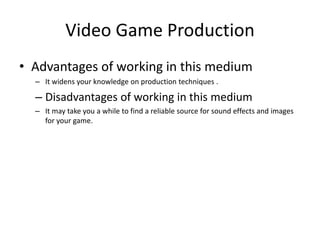 Video Game Production
• Advantages of working in this medium
– It widens your knowledge on production techniques .
– Disadvantages of working in this medium
– It may take you a while to find a reliable source for sound effects and images
for your game.
 